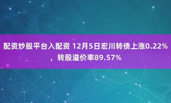 配资炒股平台入配资 12月5日宏川转债上涨0.22%，转股溢价率89.57%